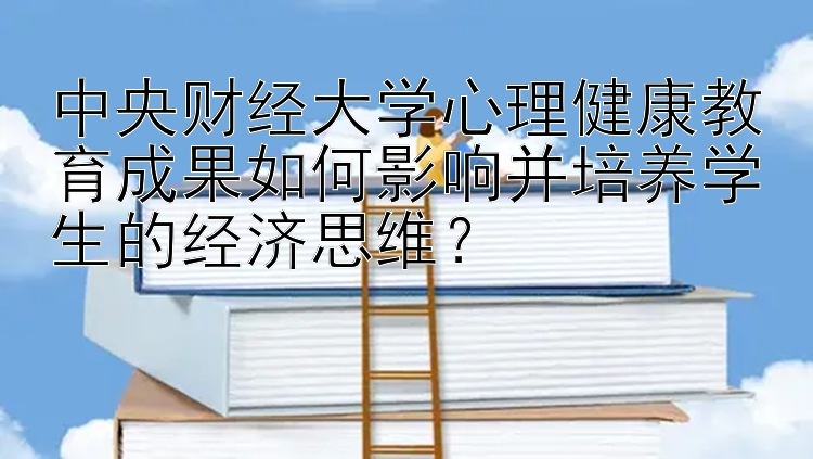 中央财经大学心理健康教育成果如何影响并培养学生的经济思维？