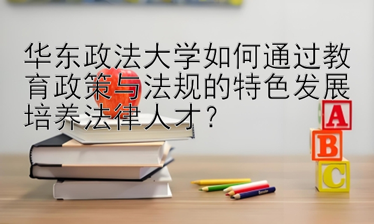 华东政法大学如何通过教育政策与法规的特色发展培养法律人才？