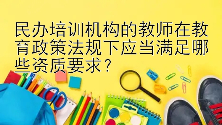 民办培训机构的教师在教育政策法规下应当满足哪些资质要求？