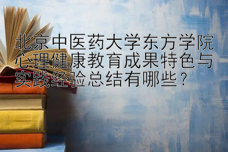 北京中医药大学东方学院心理健康教育成果特色与实践经验总结有哪些？