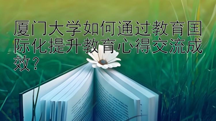 厦门大学如何通过教育国际化提升教育心得交流成效？