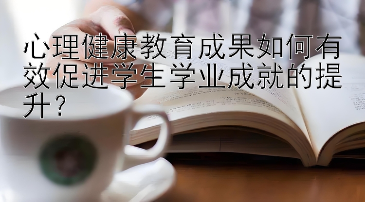 心理健康教育成果如何有效促进学生学业成就的提升？