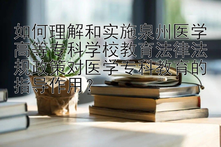 如何理解和实施泉州医学高等专科学校教育法律法规政策对医学专科教育的指导作用？