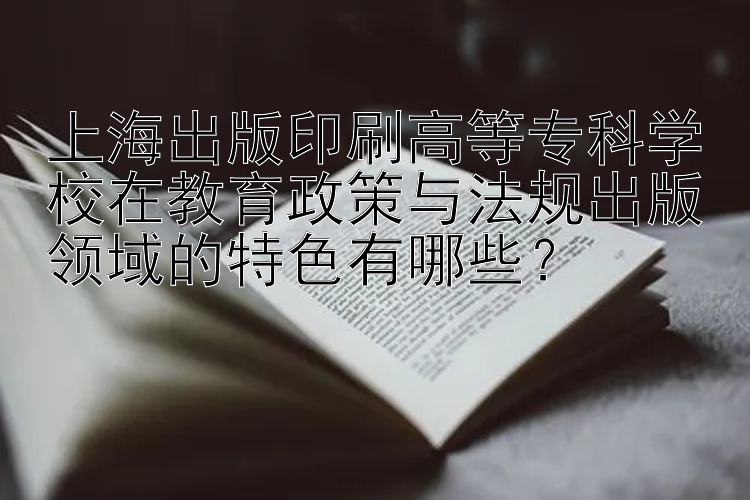 上海出版印刷高等专科学校在教育政策与法规出版领域的特色有哪些？