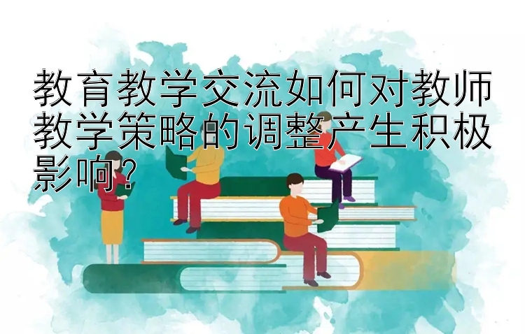 教育教学交流如何对教师教学策略的调整产生积极影响？