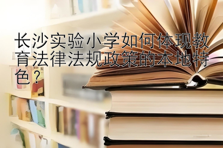 长沙实验小学如何体现教育法律法规政策的本地特色？