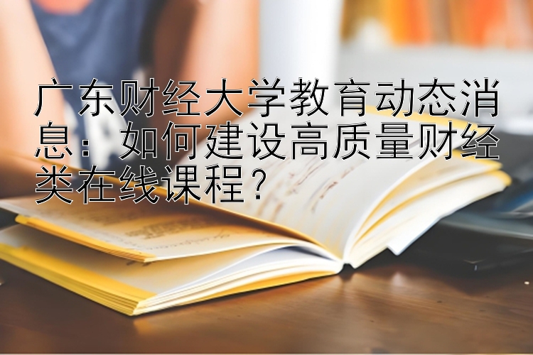 广东财经大学教育动态消息：如何建设高质量财经类在线课程？