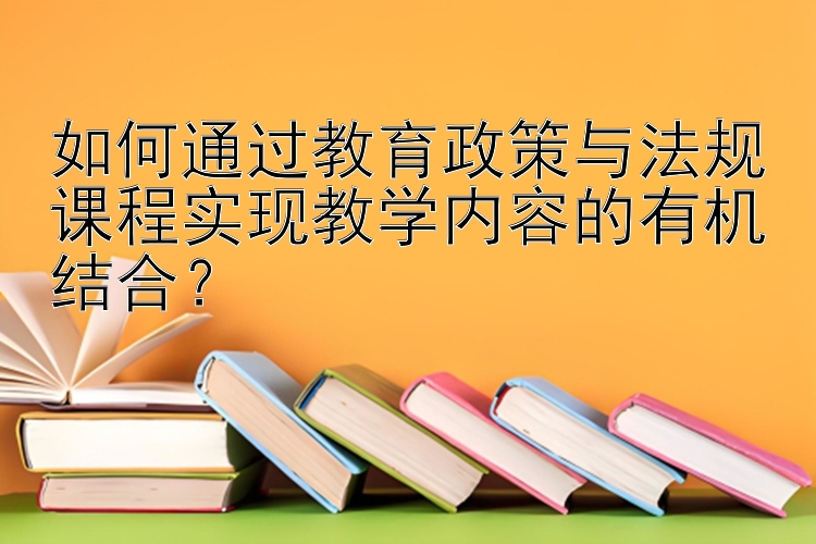 如何通过教育政策与法规课程实现教学内容的有机结合？