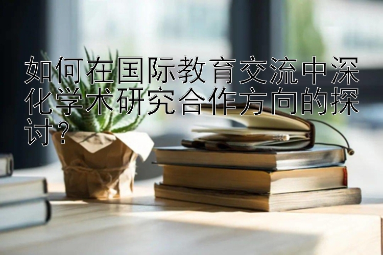 如何在国际教育交流中深化学术研究合作方向的探讨？