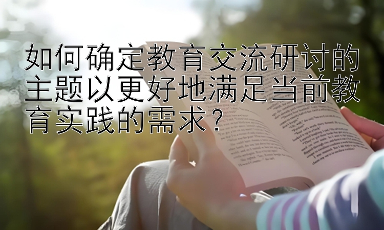 如何确定教育交流研讨的主题以更好地满足当前教育实践的需求？