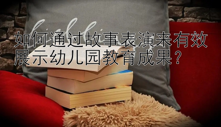 如何通过故事表演来有效展示幼儿园教育成果？