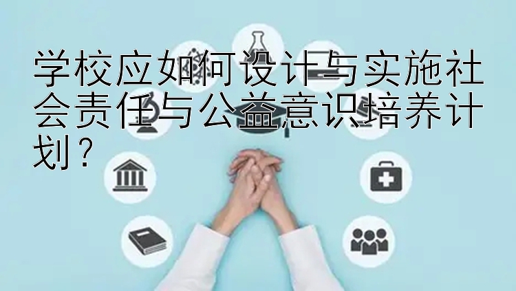 学校应如何设计与实施社会责任与公益意识培养计划？