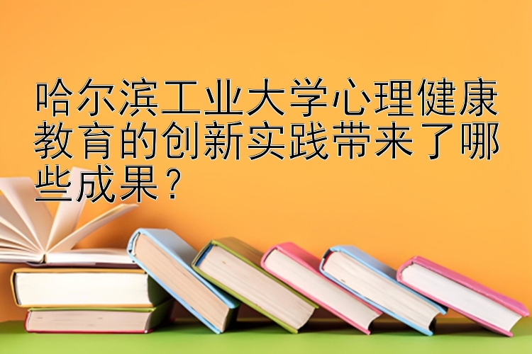 哈尔滨工业大学心理健康教育的创新实践带来了哪些成果？