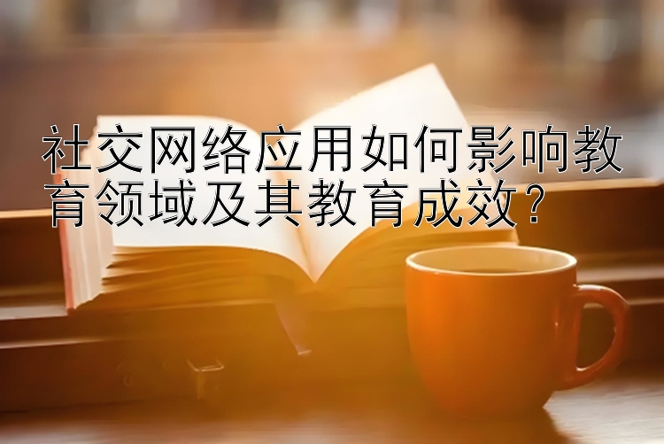 社交网络应用如何影响教育领域及其教育成效？