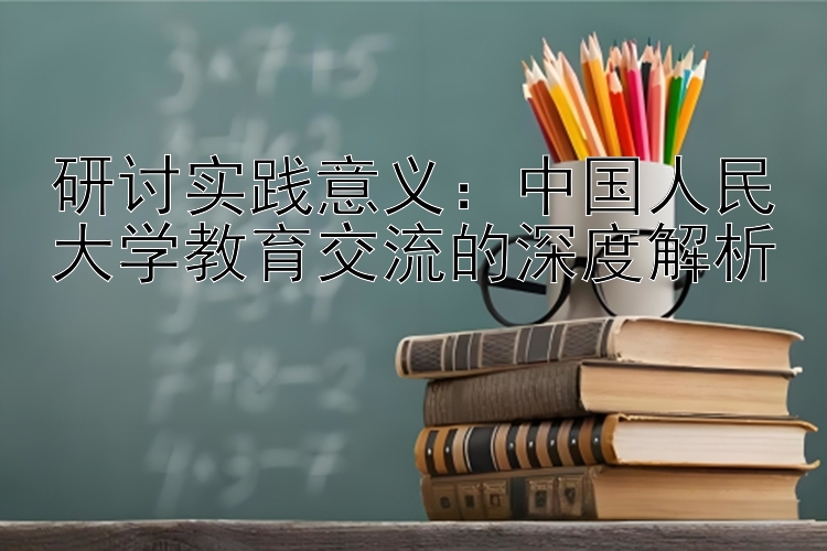 研讨实践意义：中国人民大学教育交流的深度解析