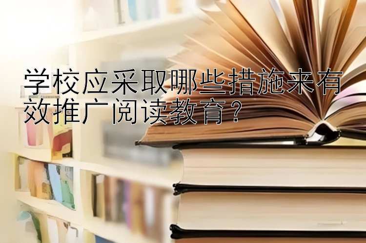 学校应采取哪些措施来有效推广阅读教育？