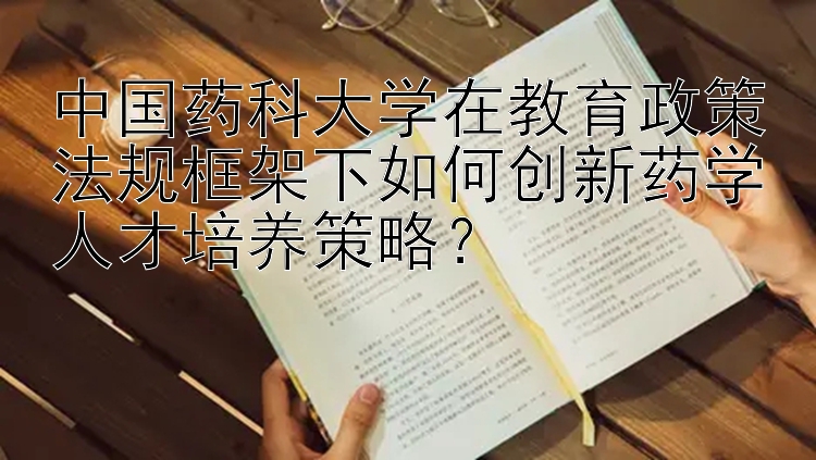 中国药科大学在教育政策法规框架下如何创新药学人才培养策略？