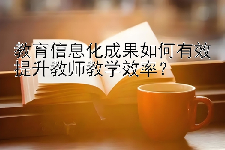 教育信息化成果如何有效提升教师教学效率？