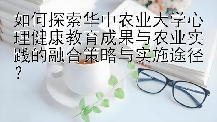 如何探索华中农业大学心理健康教育成果与农业实践的融合策略与实施途径？