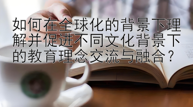 如何在全球化的背景下理解并促进不同文化背景下的教育理念交流与融合？