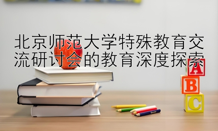 北京师范大学特殊教育交流研讨会的教育深度探索