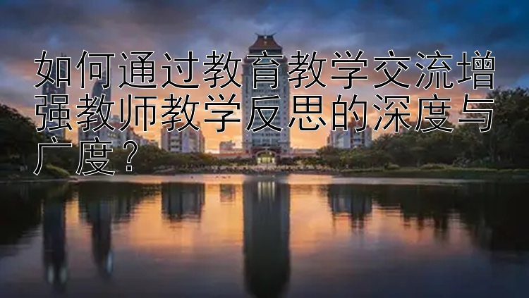 如何通过教育教学交流增强教师教学反思的深度与广度？