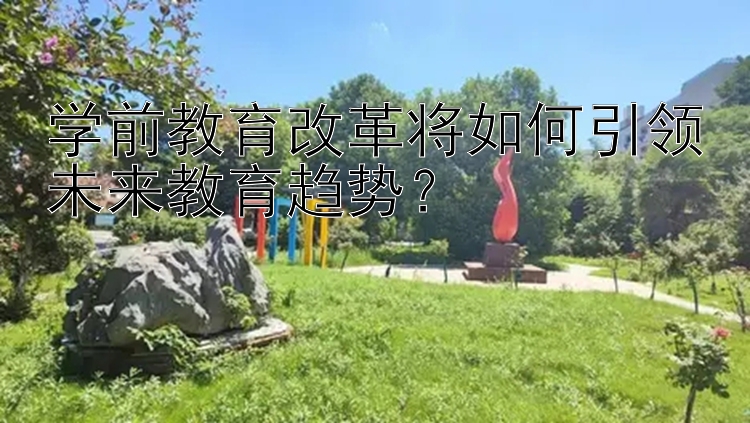 学前教育改革将如何引领未来教育趋势？