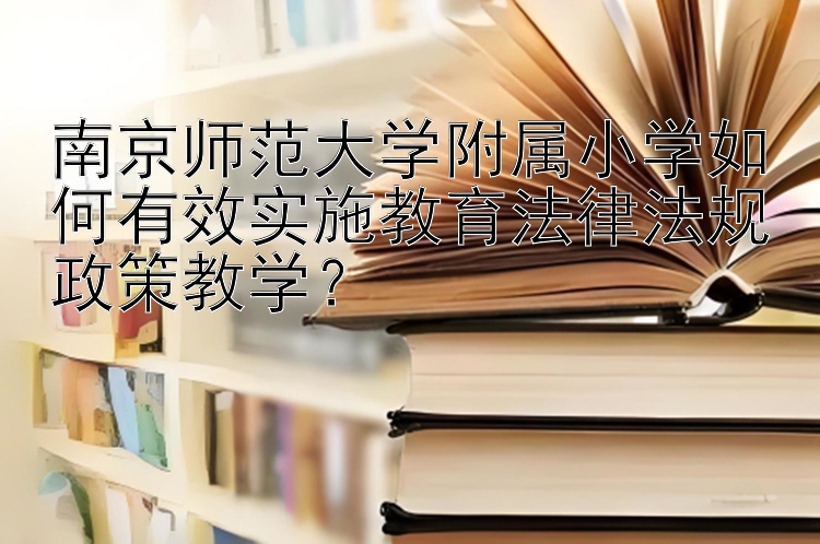 南京师范大学附属小学如何有效实施教育法律法规政策教学？