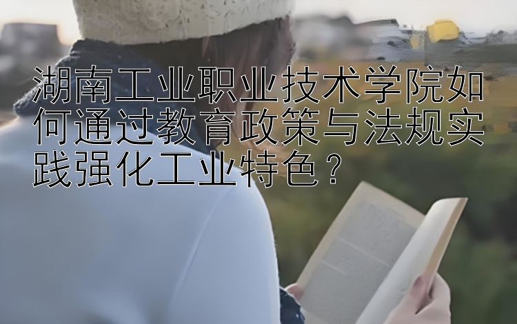 湖南工业职业技术学院如何通过教育政策与法规实践强化工业特色？