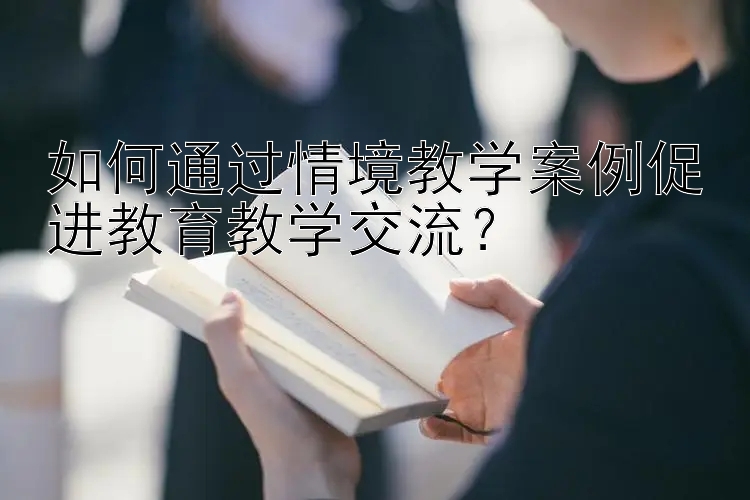 如何通过情境教学案例促进教育教学交流？