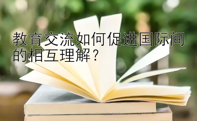 教育交流如何促进国际间的相互理解？