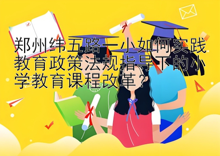 郑州纬五路一小如何实践教育政策法规指导下的小学教育课程改革？