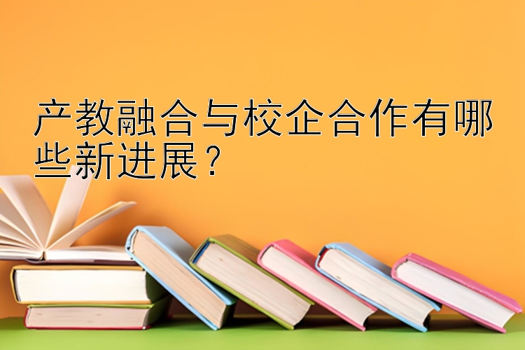 产教融合与校企合作有哪些新进展？