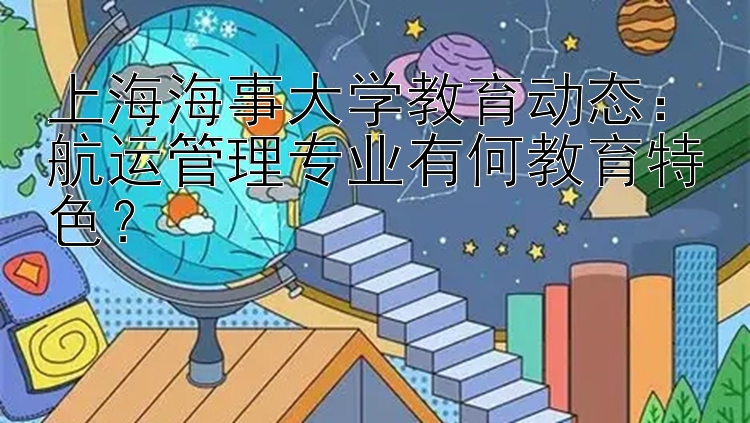 上海海事大学教育动态：航运管理专业有何教育特色？