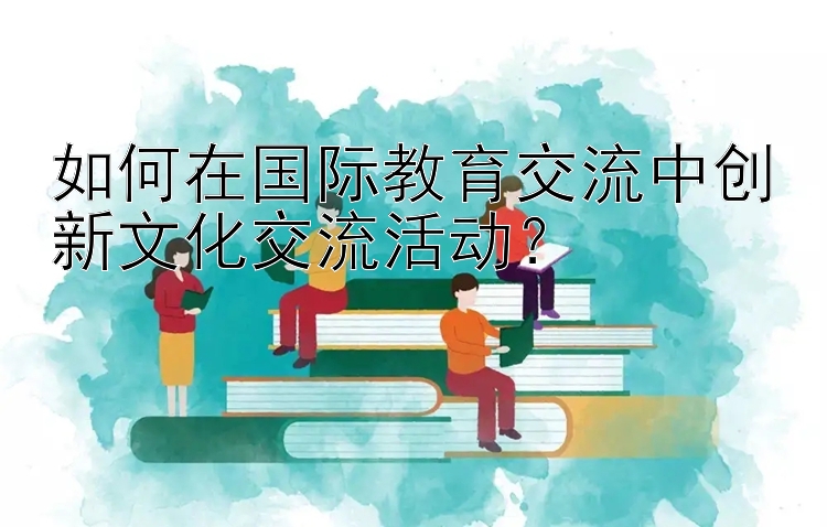 如何在国际教育交流中创新文化交流活动？