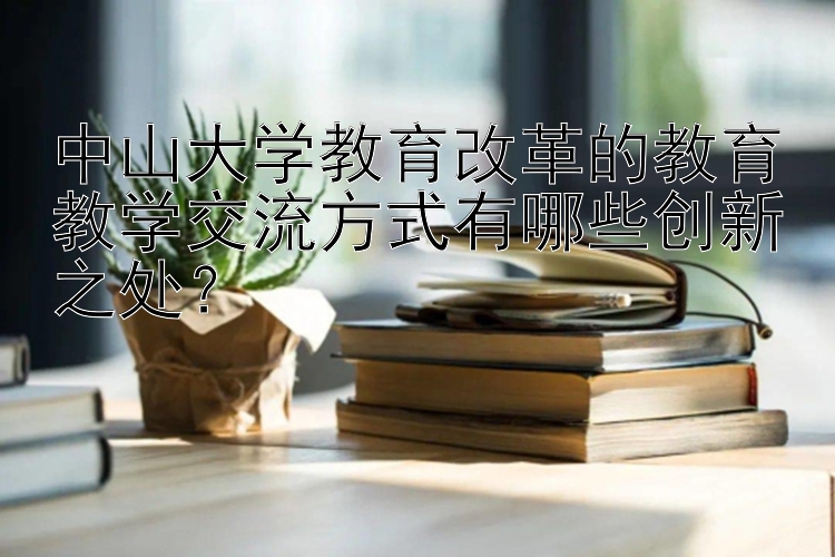 中山大学教育改革的教育教学交流方式有哪些创新之处？