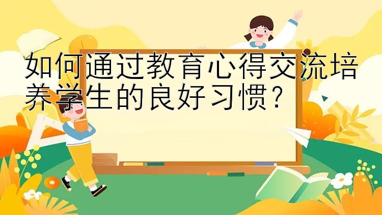 如何通过教育心得交流培养学生的良好习惯？