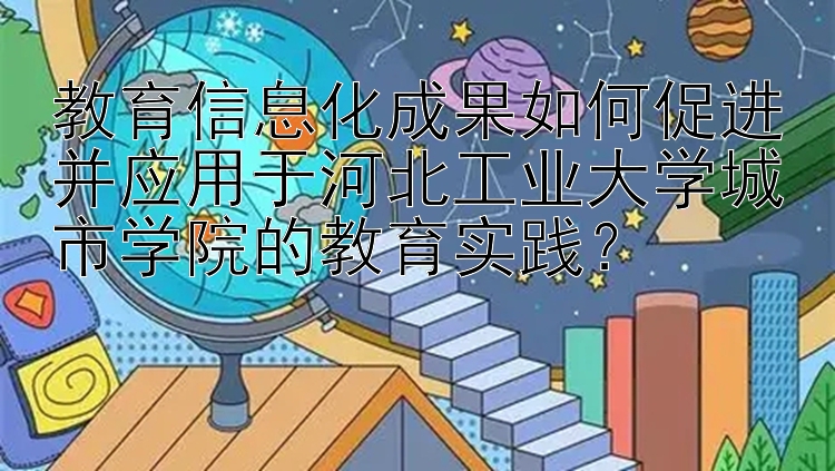 教育信息化成果如何促进并应用于河北工业大学城市学院的教育实践？