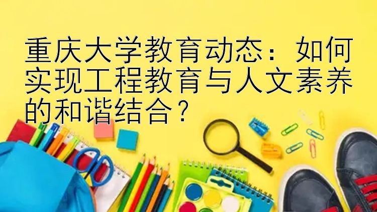 重庆大学教育动态：如何实现工程教育与人文素养的和谐结合？