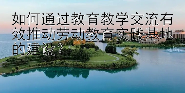 如何通过教育教学交流有效推动劳动教育实践基地的建设？