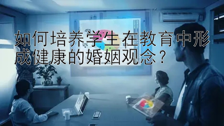 如何培养学生在教育中形成健康的婚姻观念？