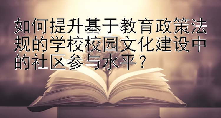 如何提升基于教育政策法规的学校校园文化建设中的社区参与水平？