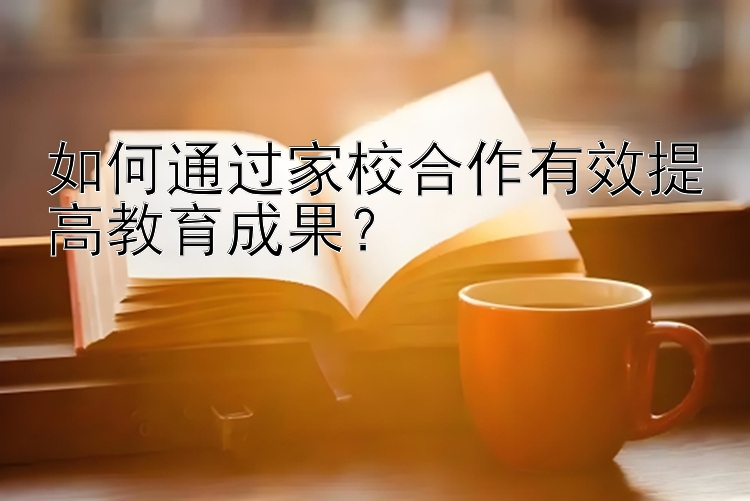 如何通过家校合作有效提高教育成果？