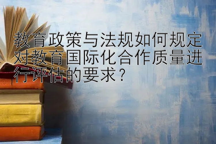 教育政策与法规如何规定对教育国际化合作质量进行评估的要求？