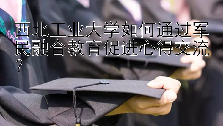 西北工业大学如何通过军民融合教育促进心得交流？