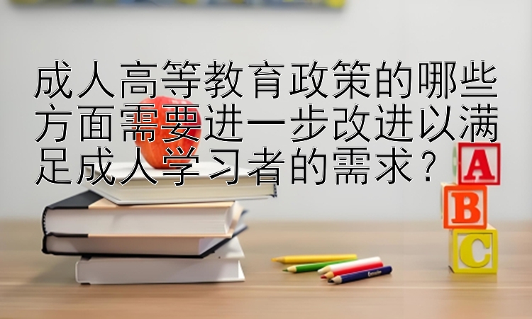 成人高等教育政策的哪些方面需要进一步改进以满足成人学习者的需求？