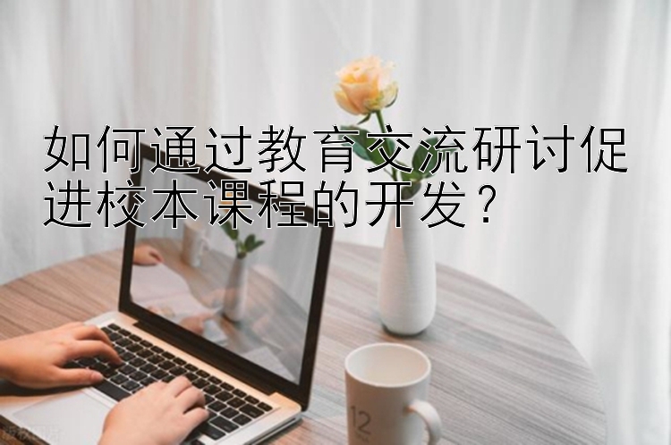 如何通过教育交流研讨促进校本课程的开发？