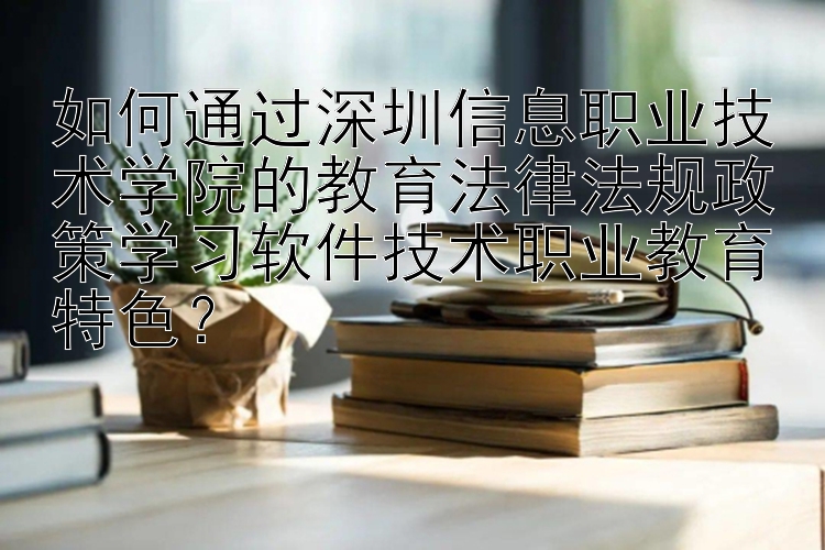 如何通过深圳信息职业技术学院的教育法律法规政策学习软件技术职业教育特色？