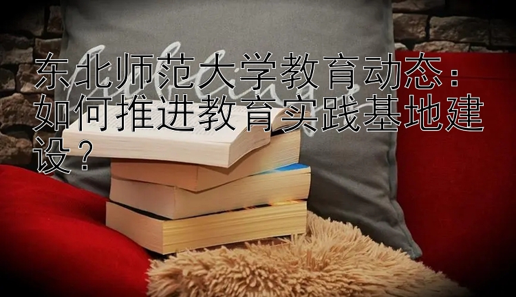 东北师范大学教育动态：如何推进教育实践基地建设？