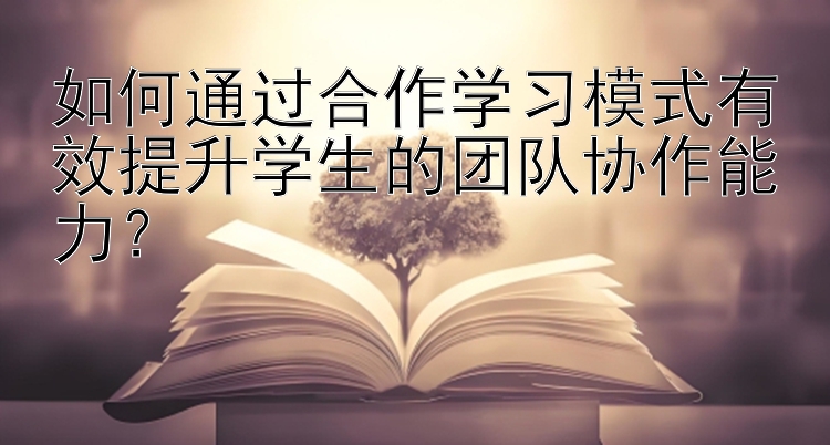 如何通过合作学习模式有效提升学生的团队协作能力？